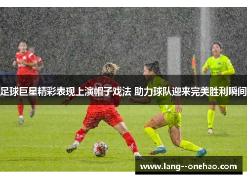 足球巨星精彩表现上演帽子戏法 助力球队迎来完美胜利瞬间