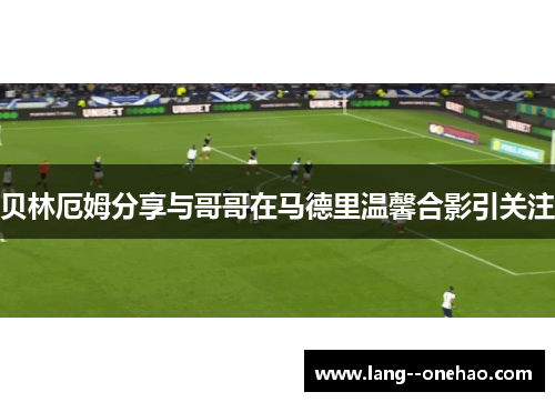 贝林厄姆分享与哥哥在马德里温馨合影引关注 贝林厄姆分享与哥哥在马德里温馨合影引关注