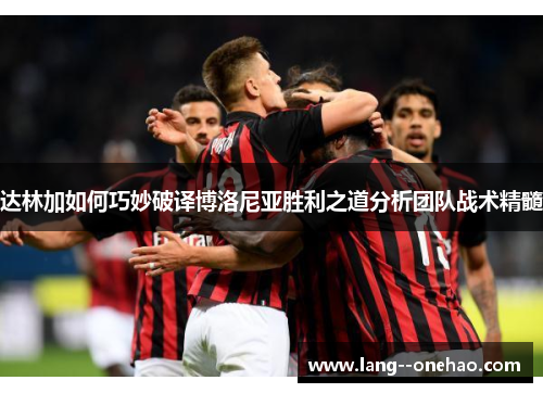 达林加如何巧妙破译博洛尼亚胜利之道分析团队战术精髓 达林加如何巧妙破译博洛尼亚胜利之道分析团队战术精髓