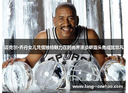 迈克尔·乔丹女儿凭借独特魅力在时尚界逐步崭露头角成就非凡 迈克尔·乔丹女儿凭借独特魅力在时尚界逐步崭露头角成就非凡