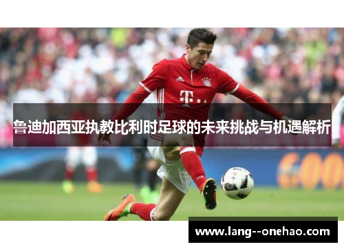 鲁迪加西亚执教比利时足球的未来挑战与机遇解析